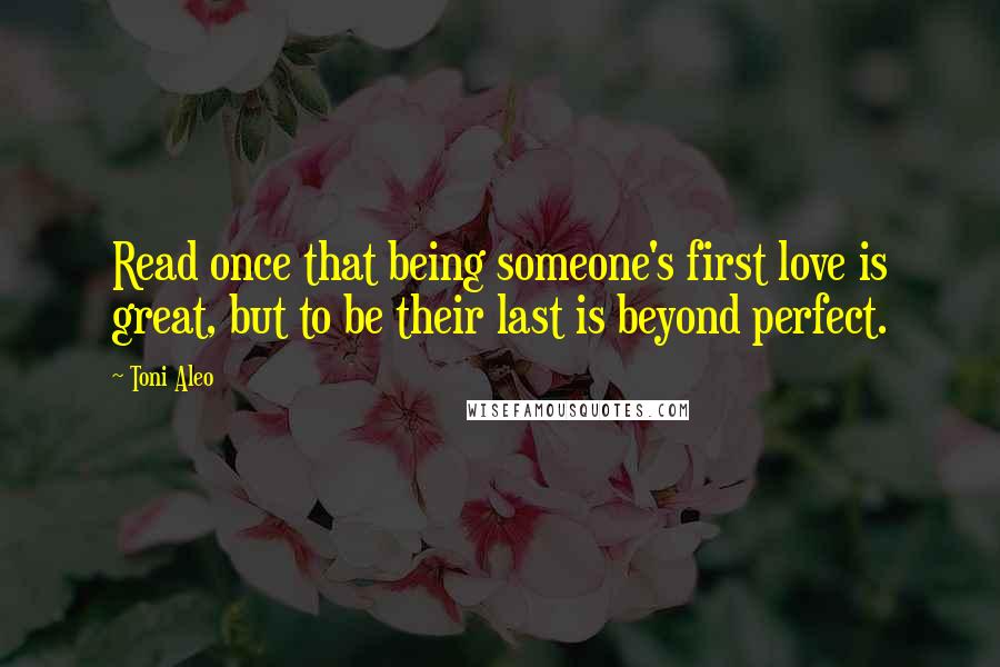 Toni Aleo quotes: Read once that being someone's first love is great, but to be their last is beyond perfect.