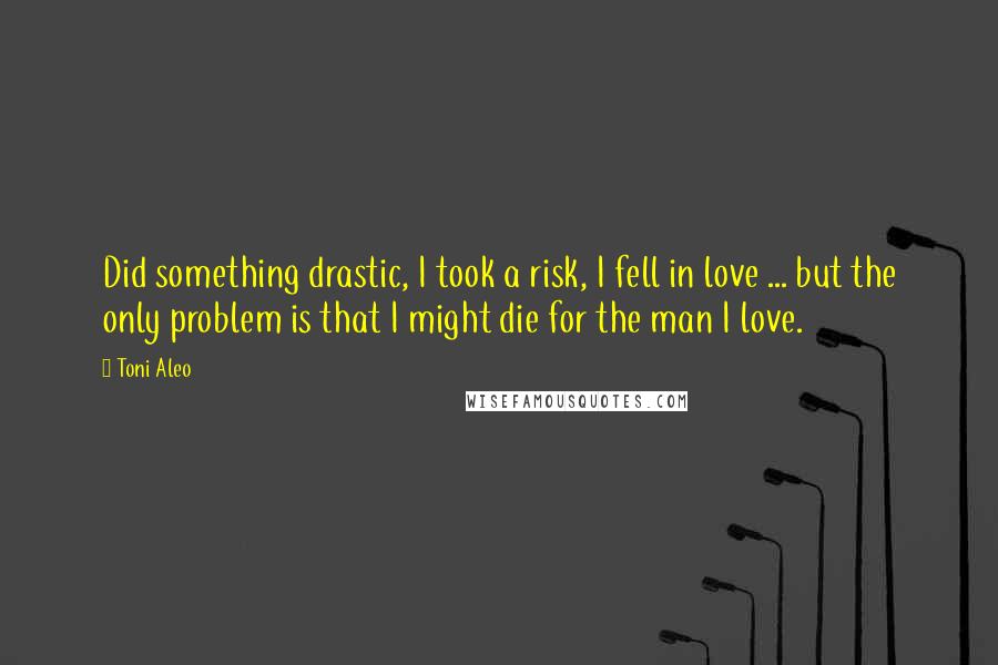 Toni Aleo quotes: Did something drastic, I took a risk, I fell in love ... but the only problem is that I might die for the man I love.