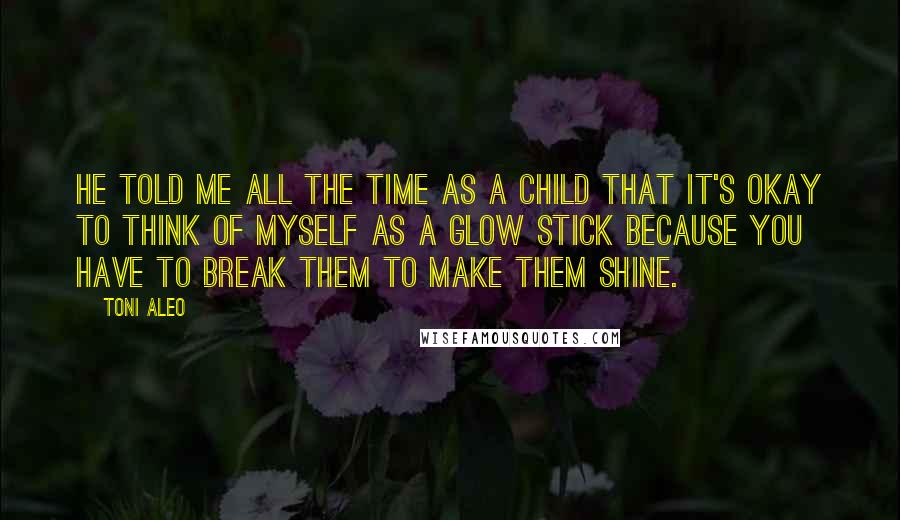 Toni Aleo quotes: He told me all the time as a child that it's okay to think of myself as a glow stick because you have to break them to make them shine.