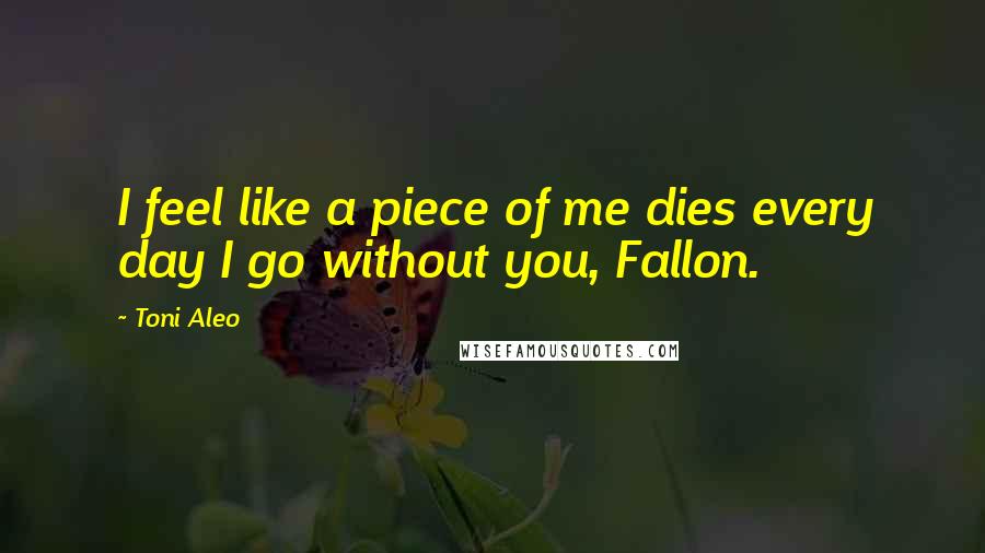 Toni Aleo quotes: I feel like a piece of me dies every day I go without you, Fallon.