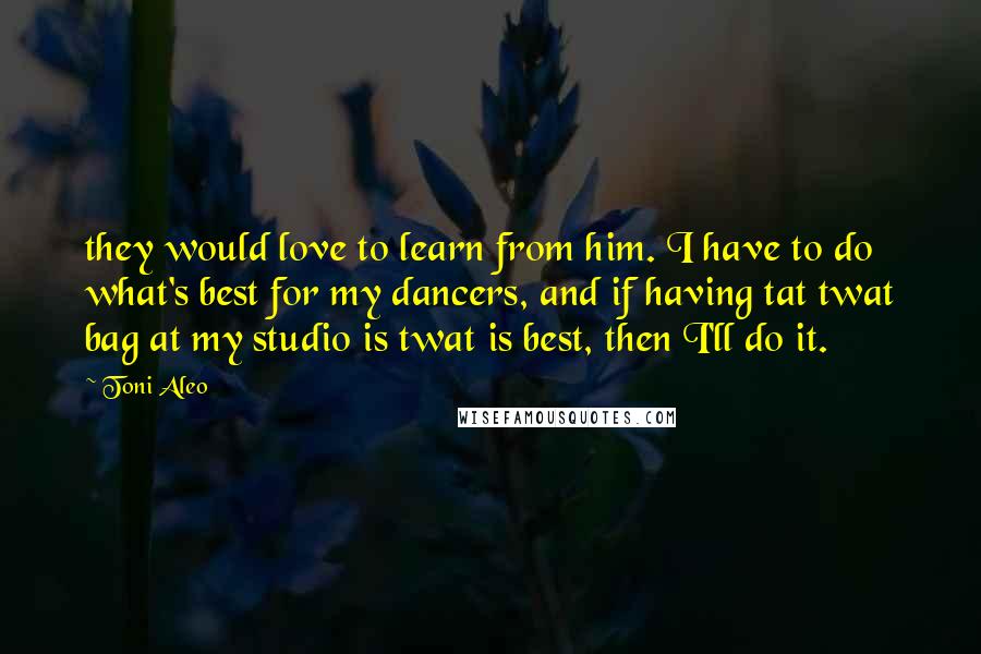 Toni Aleo quotes: they would love to learn from him. I have to do what's best for my dancers, and if having tat twat bag at my studio is twat is best, then