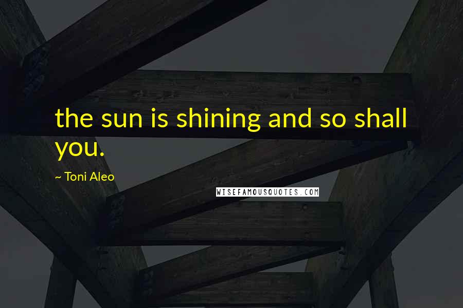 Toni Aleo quotes: the sun is shining and so shall you.