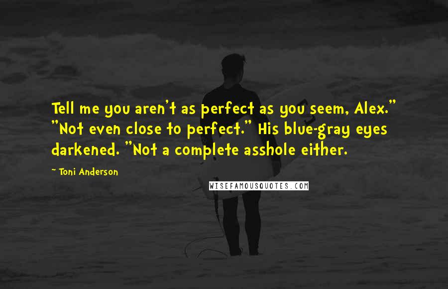 Toni Anderson quotes: Tell me you aren't as perfect as you seem, Alex." "Not even close to perfect." His blue-gray eyes darkened. "Not a complete asshole either. Toni Anderson quotes: Tell me you aren't as perfect as you seem, Alex." "Not even close to perfect." His blue-gray eyes darkened. "Not a complete asshole either.
