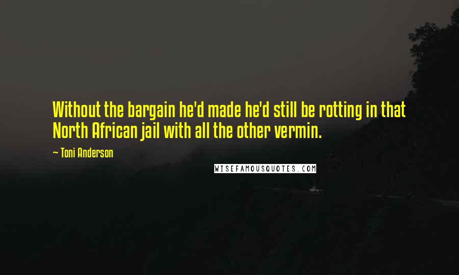 Toni Anderson quotes: Without the bargain he'd made he'd still be rotting in that North African jail with all the other vermin. Toni Anderson quotes: Without the bargain he'd made he'd still be rotting in that North African jail with all the other vermin.