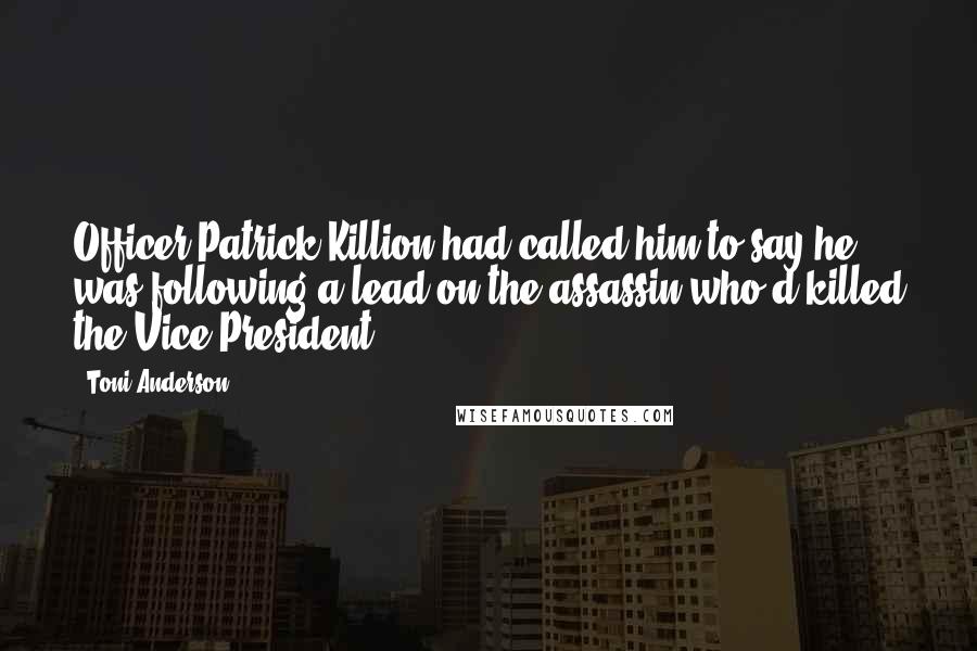 Toni Anderson quotes: Officer Patrick Killion had called him to say he was following a lead on the assassin who'd killed the Vice President. Toni Anderson quotes: Officer Patrick Killion had called him to say he was following a lead on the assassin who'd killed the Vice President.