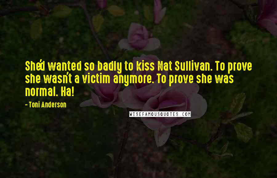 Toni Anderson quotes: She'd wanted so badly to kiss Nat Sullivan. To prove she wasn't a victim anymore. To prove she was normal. Ha! Toni Anderson quotes: She'd wanted so badly to kiss Nat Sullivan. To prove she wasn't a victim anymore. To prove she was normal. Ha!
