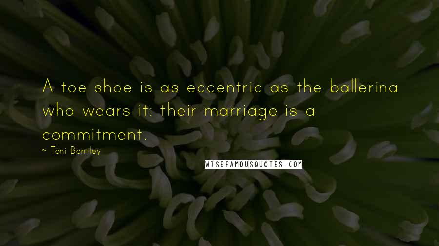 Toni Bentley quotes: A toe shoe is as eccentric as the ballerina who wears it: their marriage is a commitment.