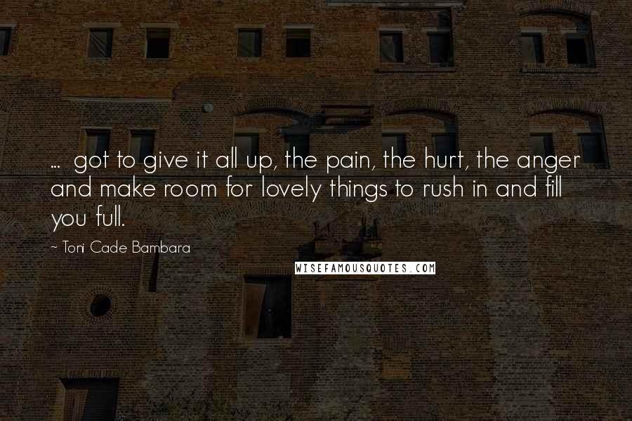 Toni Cade Bambara quotes: ... got to give it all up, the pain, the hurt, the anger and make room for lovely things to rush in and fill you full.