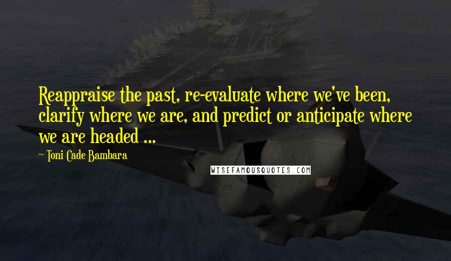 Toni Cade Bambara quotes: Reappraise the past, re-evaluate where we've been, clarify where we are, and predict or anticipate where we are headed ... Toni Cade Bambara quotes: Reappraise the past, re-evaluate where we've been, clarify where we are, and predict or anticipate where we are headed ...