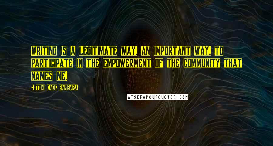 Toni Cade Bambara quotes: Writing is a legitimate way, an important way, to participate in the empowerment of the community that names me. Toni Cade Bambara quotes: Writing is a legitimate way, an important way, to participate in the empowerment of the community that names me.