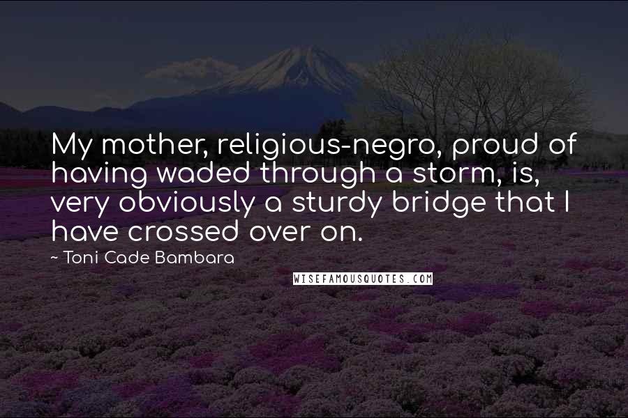 Toni Cade Bambara quotes: My mother, religious-negro, proud of having waded through a storm, is, very obviously a sturdy bridge that I have crossed over on. Toni Cade Bambara quotes: My mother, religious-negro, proud of having waded through a storm, is, very obviously a sturdy bridge that I have crossed over on.