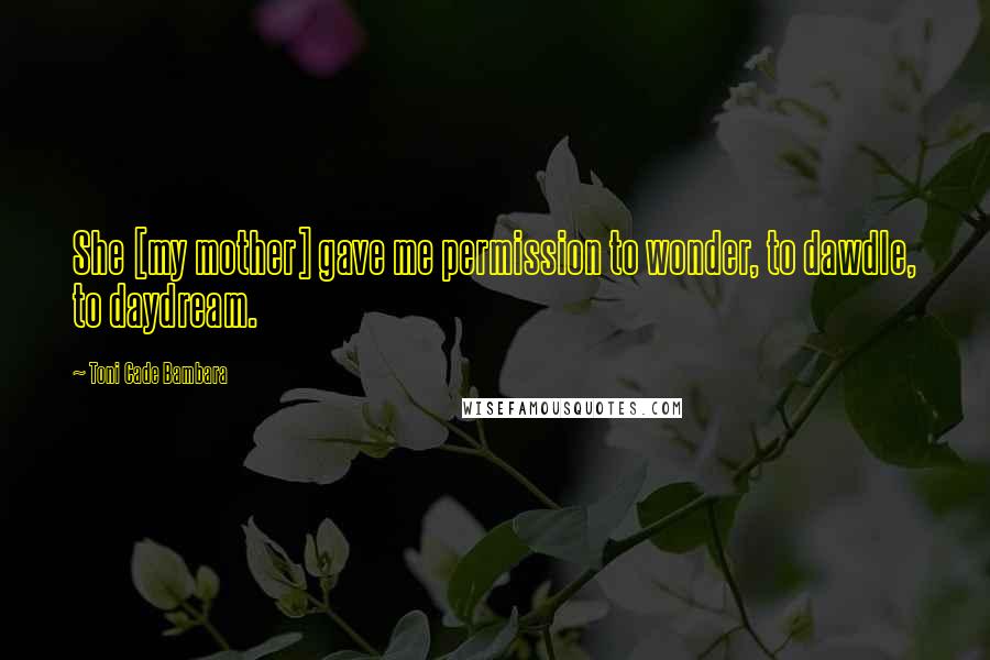 Toni Cade Bambara quotes: She [my mother] gave me permission to wonder, to dawdle, to daydream.