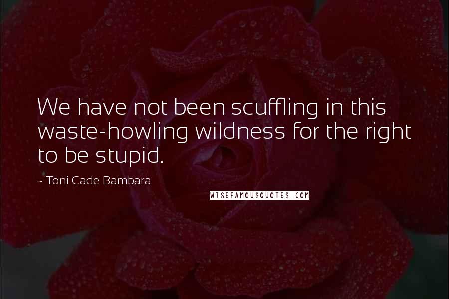 Toni Cade Bambara quotes: We have not been scuffling in this waste-howling wildness for the right to be stupid.