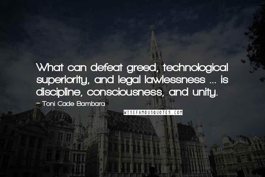 Toni Cade Bambara quotes: What can defeat greed, technological superiority, and legal lawlessness ... is discipline, consciousness, and unity.