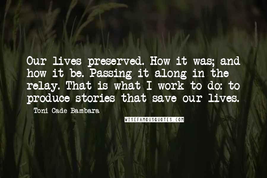 Toni Cade Bambara quotes: Our lives preserved. How it was; and how it be. Passing it along in the relay. That is what I work to do: to produce stories that save our lives. Toni Cade Bambara quotes: Our lives preserved. How it was; and how it be. Passing it along in the relay. That is what I work to do: to produce stories that save our lives.