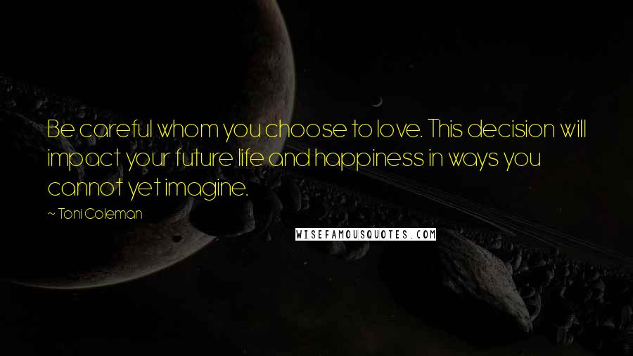 Toni Coleman quotes: Be careful whom you choose to love. This decision will impact your future life and happiness in ways you cannot yet imagine.