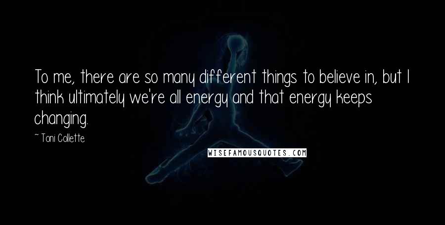 Toni Collette quotes: To me, there are so many different things to believe in, but I think ultimately we're all energy and that energy keeps changing.