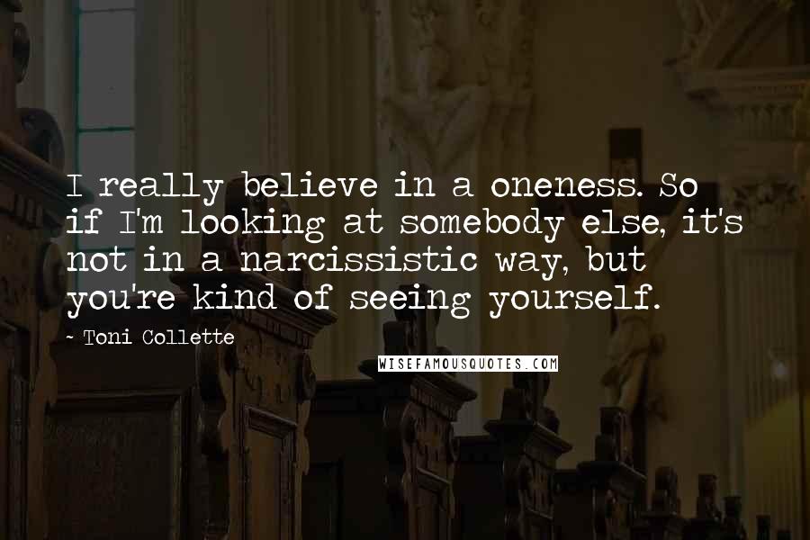 Toni Collette quotes: I really believe in a oneness. So if I'm looking at somebody else, it's not in a narcissistic way, but you're kind of seeing yourself.