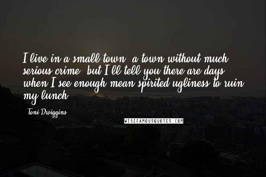 Toni Dwiggins quotes: I live in a small town, a town without much serious crime, but I'll tell you there are days when I see enough mean-spirited ugliness to ruin my lunch.