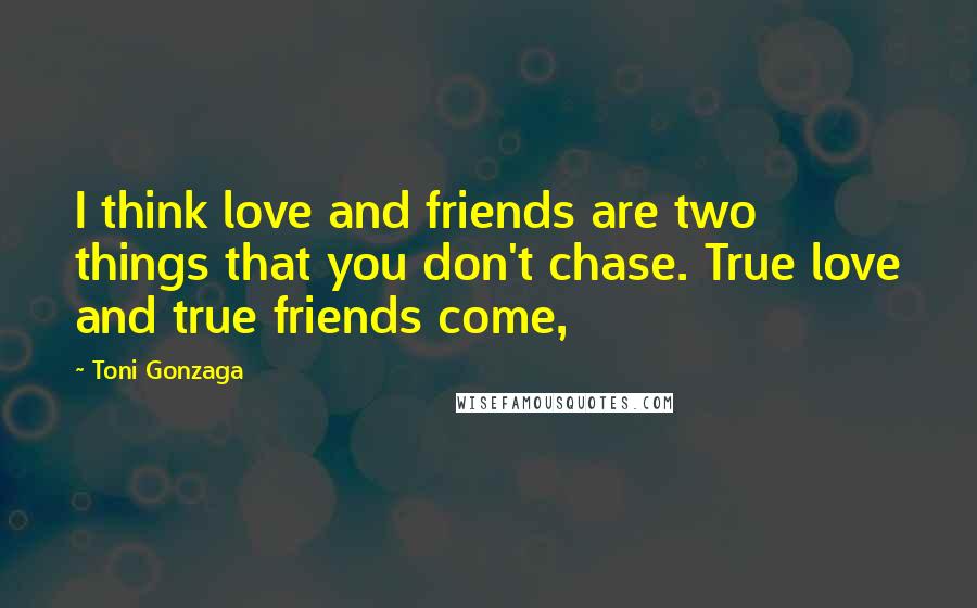 Toni Gonzaga quotes: I think love and friends are two things that you don't chase. True love and true friends come,