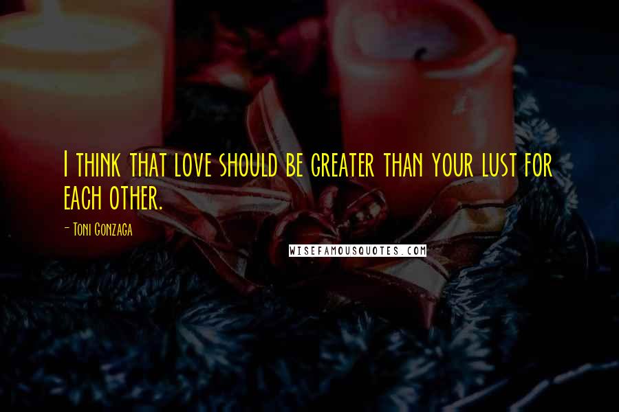 Toni Gonzaga quotes: I think that love should be greater than your lust for each other.