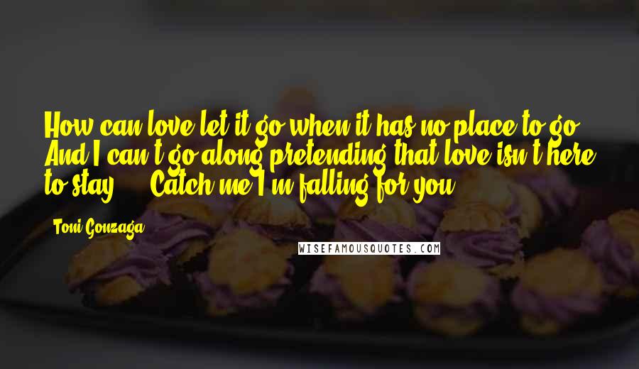 Toni Gonzaga quotes: How can love let it go when it has no place to go? And I can't go along pretending that love isn't here to stay ... Catch me I'm falling
