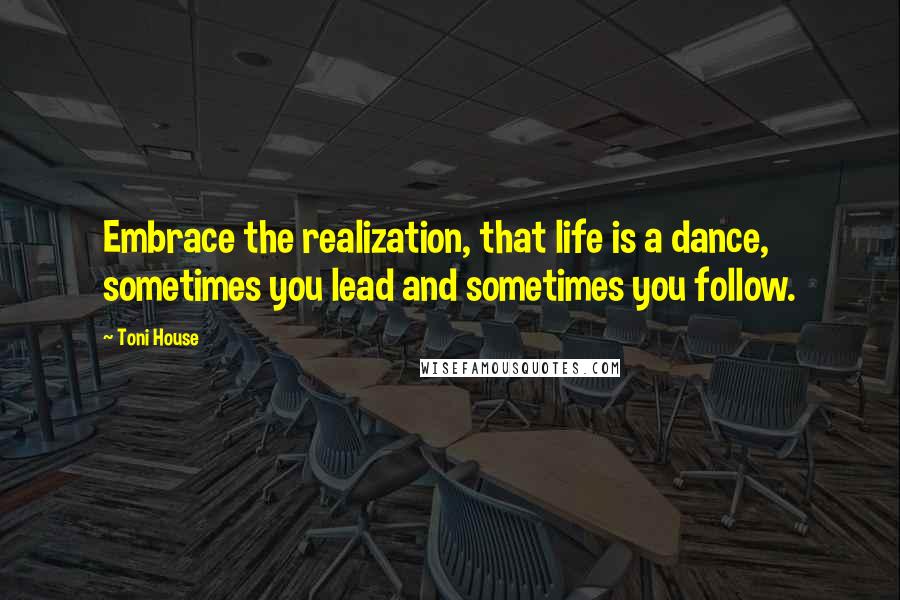 Toni House quotes: Embrace the realization, that life is a dance, sometimes you lead and sometimes you follow.