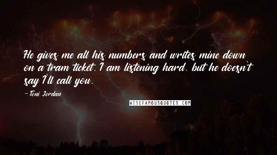 Toni Jordan quotes: He gives me all his numbers and writes mine down on a tram ticket. I am listening hard, but he doesn't say I'll call you.