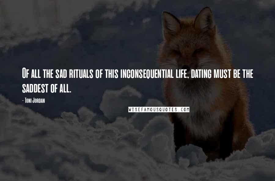 Toni Jordan quotes: Of all the sad rituals of this inconsequential life, dating must be the saddest of all.