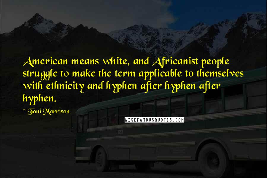 Toni Morrison quotes: American means white, and Africanist people struggle to make the term applicable to themselves with ethnicity and hyphen after hyphen after hyphen.