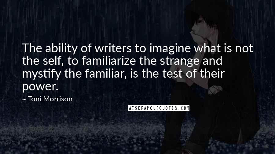 Toni Morrison quotes: The ability of writers to imagine what is not the self, to familiarize the strange and mystify the familiar, is the test of their power.