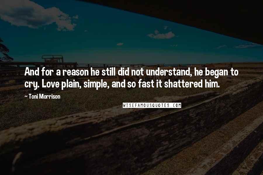 Toni Morrison quotes: And for a reason he still did not understand, he began to cry. Love plain, simple, and so fast it shattered him. Toni Morrison quotes: And for a reason he still did not understand, he began to cry. Love plain, simple, and so fast it shattered him.