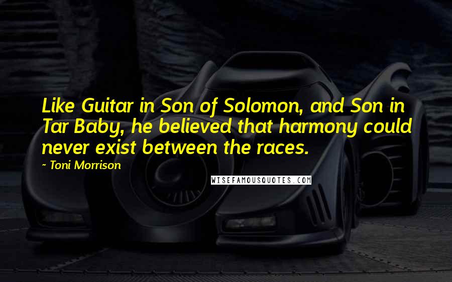 Toni Morrison quotes: Like Guitar in Son of Solomon, and Son in Tar Baby, he believed that harmony could never exist between the races. Toni Morrison quotes: Like Guitar in Son of Solomon, and Son in Tar Baby, he believed that harmony could never exist between the races.