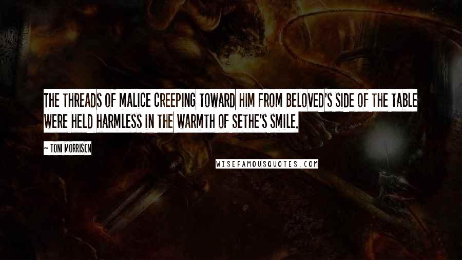 Toni Morrison quotes: The threads of malice creeping toward him from Beloved's side of the table were held harmless in the warmth of Sethe's smile.