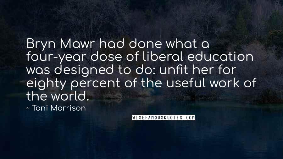 Toni Morrison quotes: Bryn Mawr had done what a four-year dose of liberal education was designed to do: unfit her for eighty percent of the useful work of the world.
