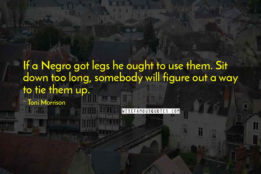 Toni Morrison quotes: If a Negro got legs he ought to use them. Sit down too long, somebody will figure out a way to tie them up. Toni Morrison quotes: If a Negro got legs he ought to use them. Sit down too long, somebody will figure out a way to tie them up.