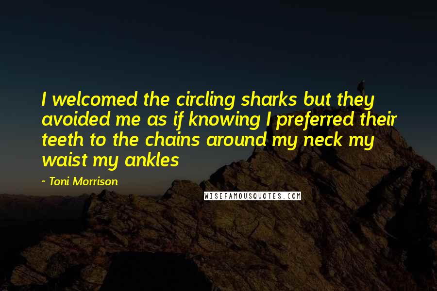 Toni Morrison quotes: I welcomed the circling sharks but they avoided me as if knowing I preferred their teeth to the chains around my neck my waist my ankles