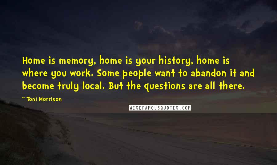 Toni Morrison quotes: Home is memory, home is your history, home is where you work. Some people want to abandon it and become truly local. But the questions are all there.
