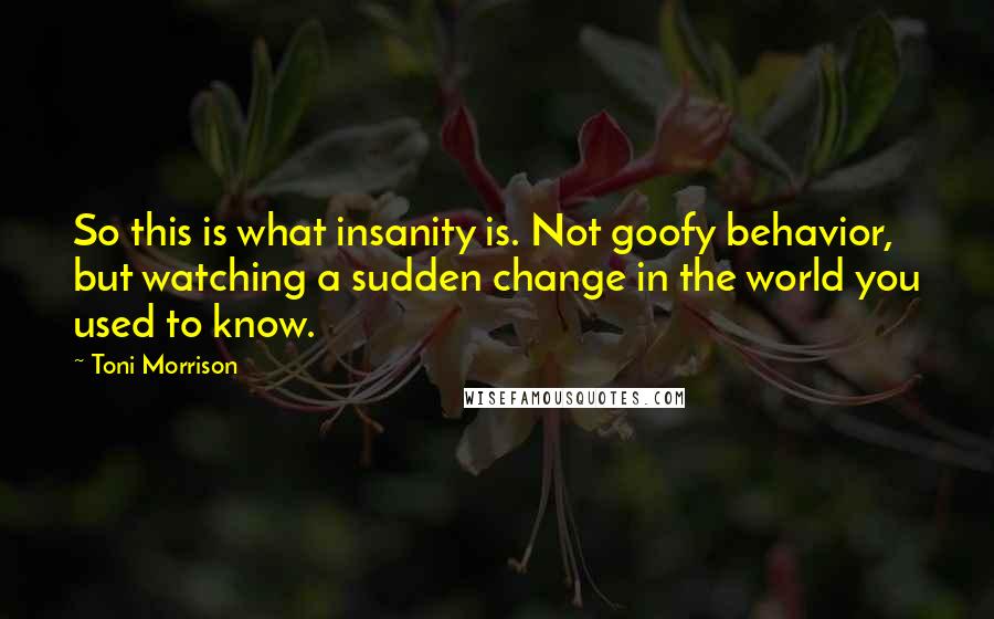Toni Morrison quotes: So this is what insanity is. Not goofy behavior, but watching a sudden change in the world you used to know.