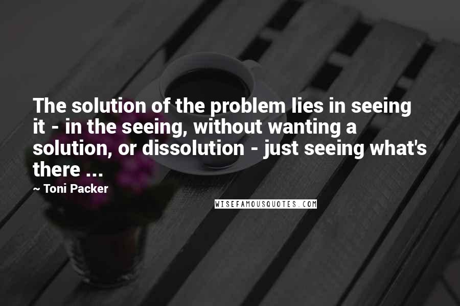 Toni Packer quotes: The solution of the problem lies in seeing it - in the seeing, without wanting a solution, or dissolution - just seeing what's there ...