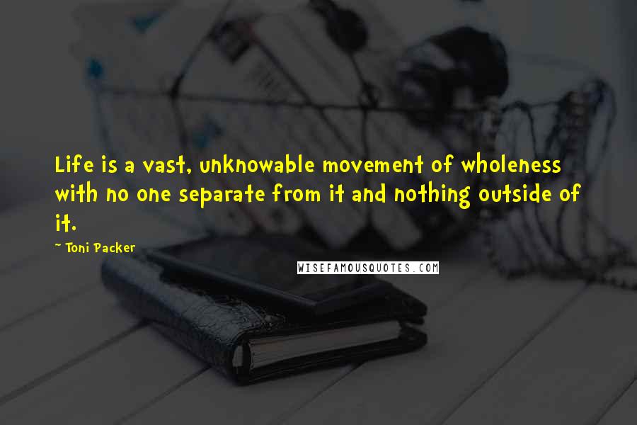 Toni Packer quotes: Life is a vast, unknowable movement of wholeness with no one separate from it and nothing outside of it.