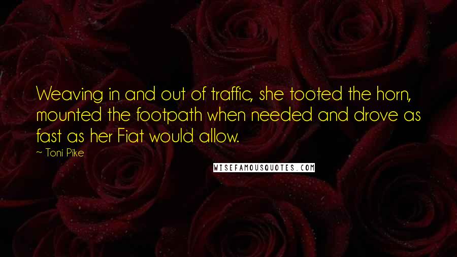 Toni Pike quotes: Weaving in and out of traffic, she tooted the horn, mounted the footpath when needed and drove as fast as her Fiat would allow. Toni Pike quotes: Weaving in and out of traffic, she tooted the horn, mounted the footpath when needed and drove as fast as her Fiat would allow.