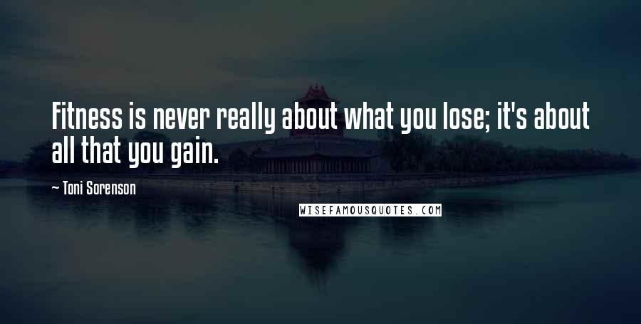 Toni Sorenson quotes: Fitness is never really about what you lose; it's about all that you gain.