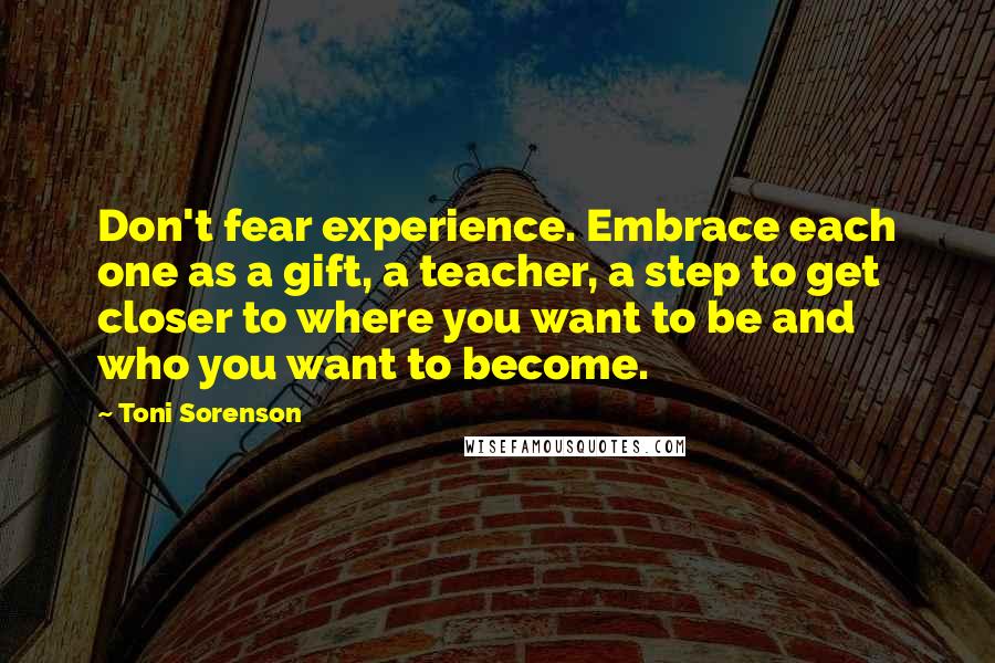 Toni Sorenson quotes: Don't fear experience. Embrace each one as a gift, a teacher, a step to get closer to where you want to be and who you want to become.