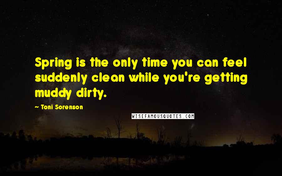 Toni Sorenson quotes: Spring is the only time you can feel suddenly clean while you're getting muddy dirty.
