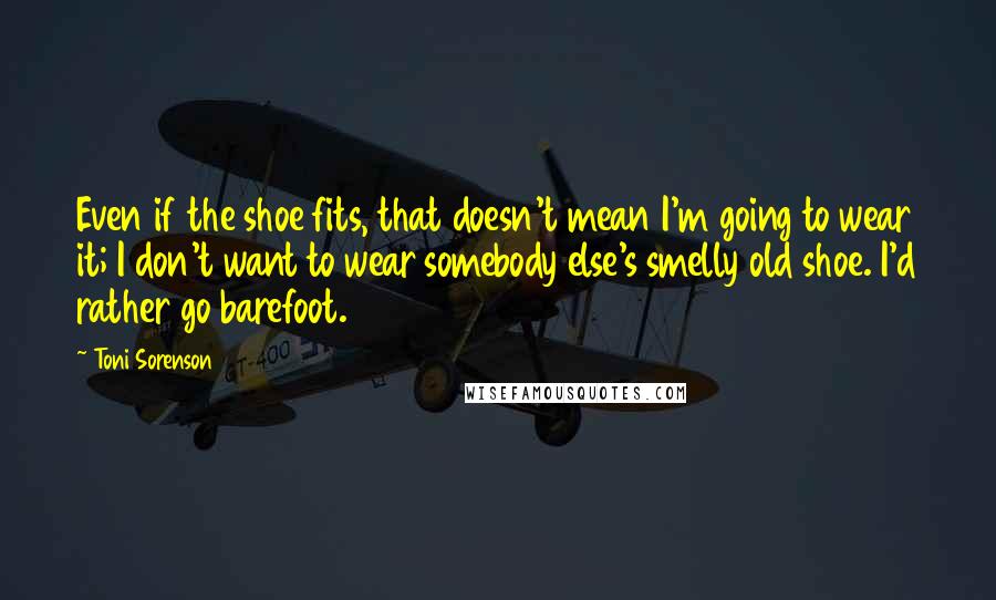 Toni Sorenson quotes: Even if the shoe fits, that doesn't mean I'm going to wear it; I don't want to wear somebody else's smelly old shoe. I'd rather go barefoot.