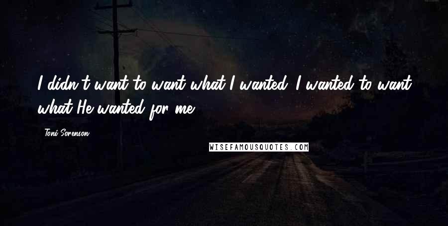 Toni Sorenson quotes: I didn't want to want what I wanted. I wanted to want what He wanted for me.