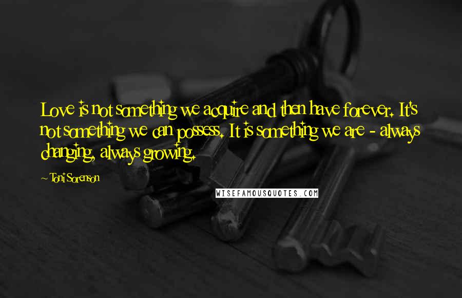 Toni Sorenson quotes: Love is not something we acquire and then have forever. It's not something we can possess. It is something we are - always changing, always growing.