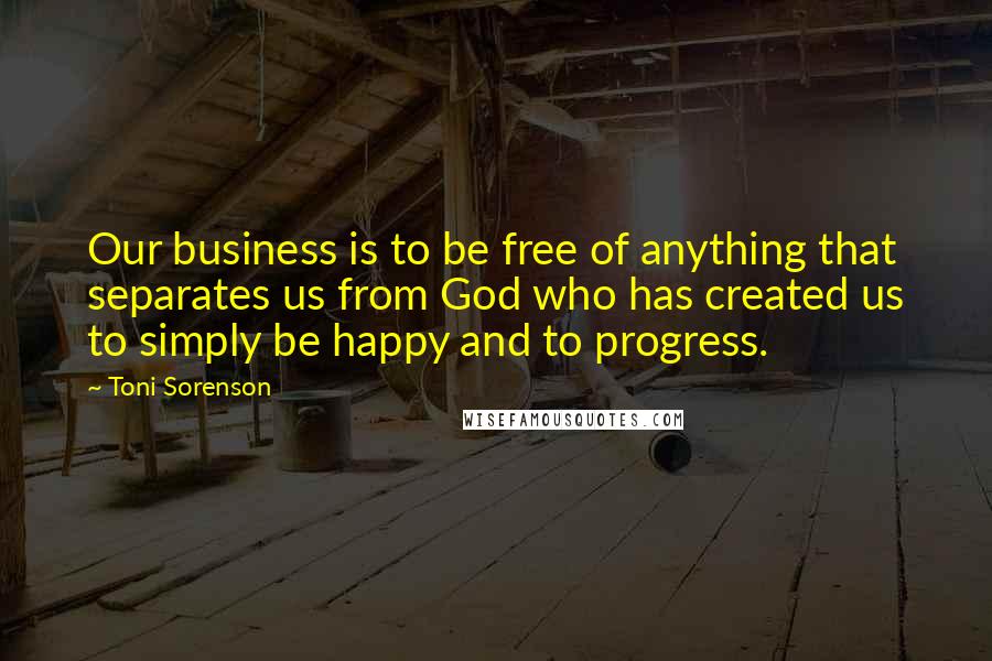 Toni Sorenson quotes: Our business is to be free of anything that separates us from God who has created us to simply be happy and to progress.