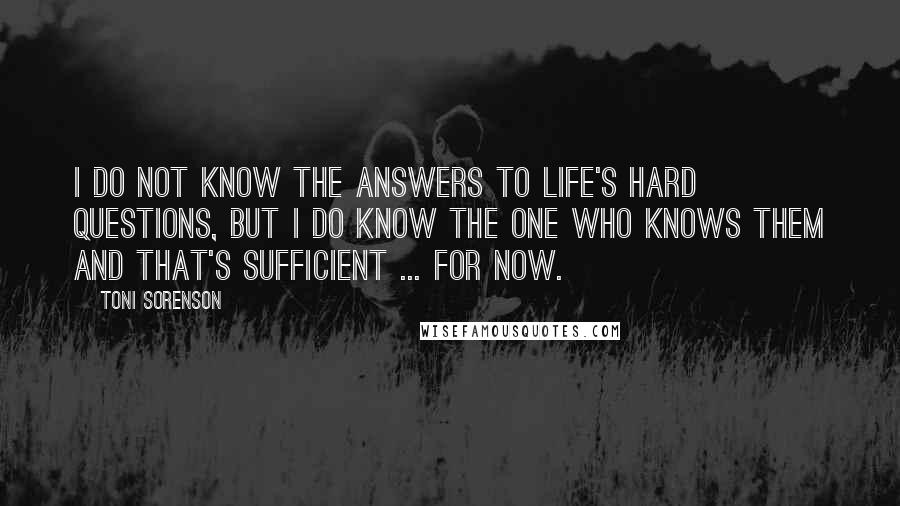 Toni Sorenson quotes: I do not know the answers to life's hard questions, but I do know the One who knows them and that's sufficient ... for now.